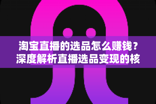 淘宝直播的选品怎么赚钱？深度解析直播选品变现的核心逻辑与实战策略