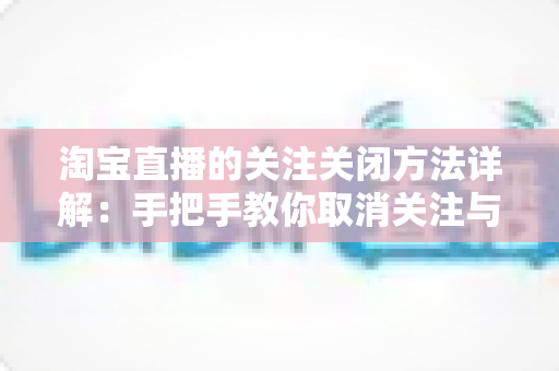 淘宝直播的关注关闭方法详解：手把手教你取消关注与关闭消息提醒的完整教程