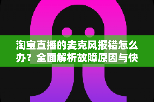 淘宝直播的麦克风报错怎么办？全面解析故障原因与快速解决技巧