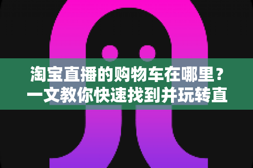 淘宝直播的购物车在哪里？一文教你快速找到并玩转直播购物车（2024最新攻略）