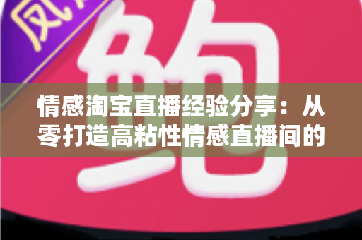 情感淘宝直播经验分享:从零打造高粘性情感直播间的实战全攻略 情感淘宝直播经验分享:从零打造高粘性情感直播间的实战全攻略