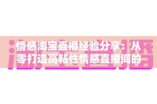 情感淘宝直播经验分享:从零打造高粘性情感直播间的实战全攻略 情感淘宝直播经验分享:从零打造高粘性情感直播间的实战全攻略