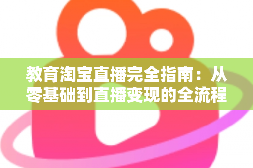 教育淘宝直播完全指南:从零基础到直播变现的全流程实战攻略 教育淘宝直播完全指南:从零基础到直播变现的全流程实战攻略