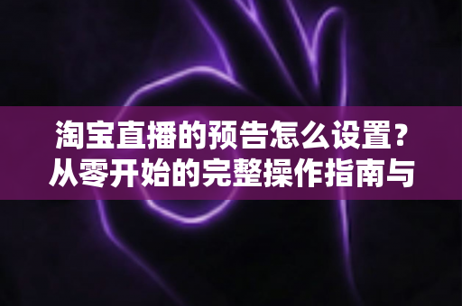 淘宝直播的预告怎么设置？从零开始的完整操作指南与引流实战技巧