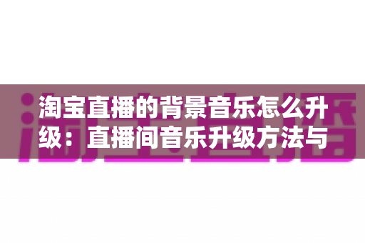 淘宝直播的背景音乐怎么升级:直播间音乐升级方法与氛围打造全攻略 淘宝直播的背景音乐怎么升级:直播间音乐升级方法与氛围打造全攻略
