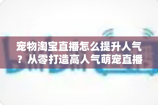 宠物淘宝直播怎么提升人气?从零打造高人气萌宠直播间的实战全攻略 宠物淘宝直播怎么提升人气?从零打造高人气萌宠直播间的实战全攻略