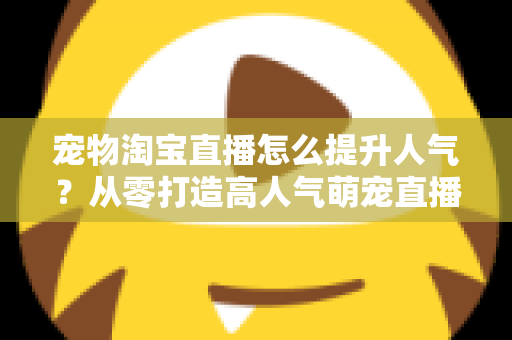 宠物淘宝直播怎么提升人气?从零打造高人气萌宠直播间的实战全攻略 宠物淘宝直播怎么提升人气?从零打造高人气萌宠直播间的实战全攻略