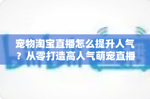 宠物淘宝直播怎么提升人气?从零打造高人气萌宠直播间的实战全攻略 宠物淘宝直播怎么提升人气?从零打造高人气萌宠直播间的实战全攻略