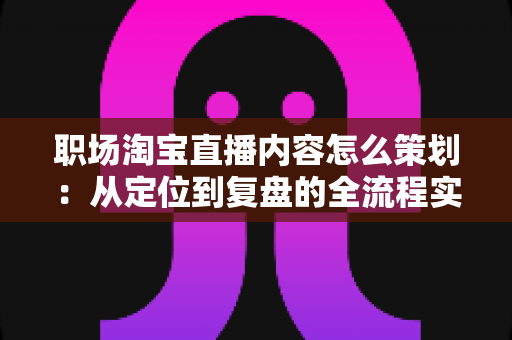 职场淘宝直播内容怎么策划:从定位到复盘的全流程实战指南 职场淘宝直播内容怎么策划:从定位到复盘的全流程实战指南