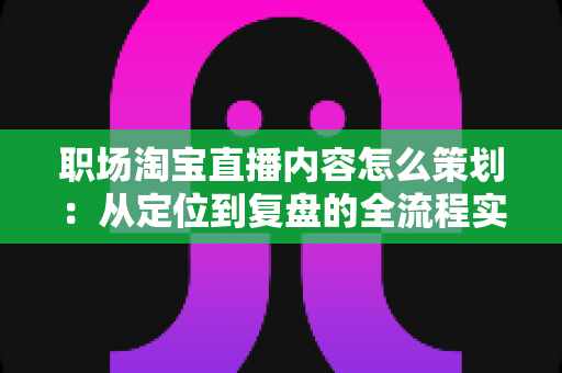 职场淘宝直播内容怎么策划：从定位到复盘的全流程实战指南