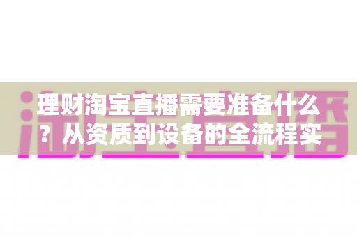 理财淘宝直播需要准备什么？从资质到设备的全流程实战准备指南