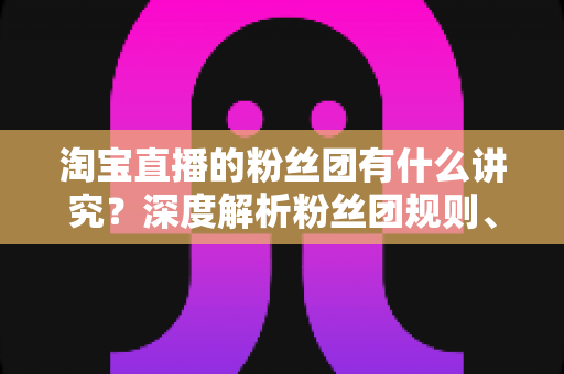 淘宝直播的粉丝团有什么讲究?深度解析粉丝团规则、权益与运营门道 淘宝直播的粉丝团有什么讲究?深度解析粉丝团规则、权益与运营门道