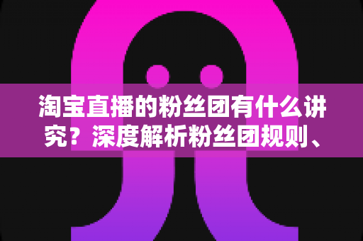 淘宝直播的粉丝团有什么讲究?深度解析粉丝团规则、权益与运营门道 淘宝直播的粉丝团有什么讲究?深度解析粉丝团规则、权益与运营门道