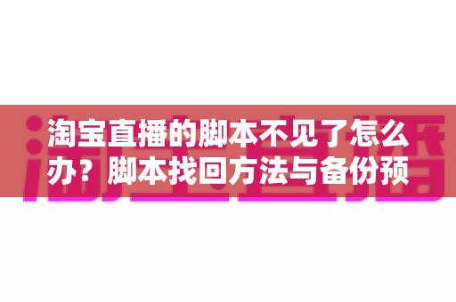 淘宝直播的脚本不见了怎么办？脚本找回方法与备份预防全攻略