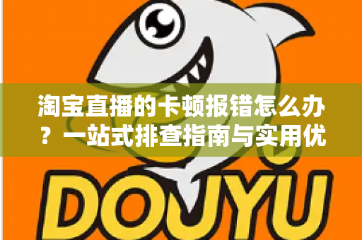 淘宝直播的卡顿报错怎么办？一站式排查指南与实用优化技巧大全