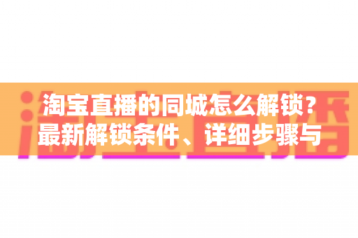 淘宝直播的同城怎么解锁?最新解锁条件、详细步骤与故障排查全攻略 淘宝直播的同城怎么解锁?最新解锁条件、详细步骤与故障排查全攻略