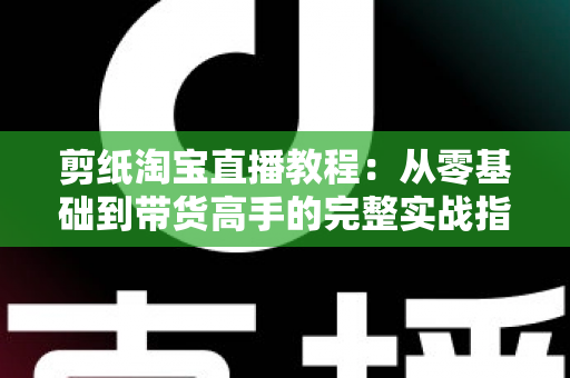 剪纸淘宝直播教程:从零基础到带货高手的完整实战指南 剪纸淘宝直播教程:从零基础到带货高手的完整实战指南