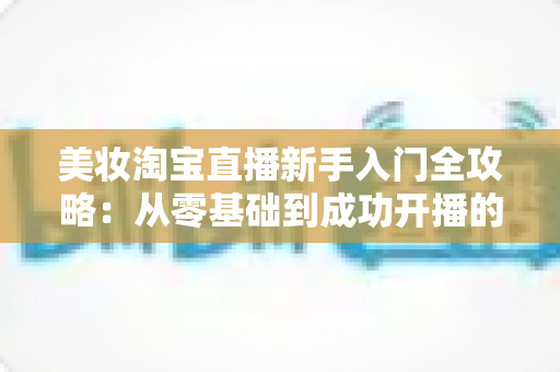 美妆淘宝直播新手入门全攻略:从零基础到成功开播的实战指南 美妆淘宝直播新手入门全攻略:从零基础到成功开播的实战指南