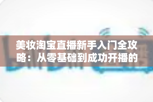 美妆淘宝直播新手入门全攻略:从零基础到成功开播的实战指南 美妆淘宝直播新手入门全攻略:从零基础到成功开播的实战指南