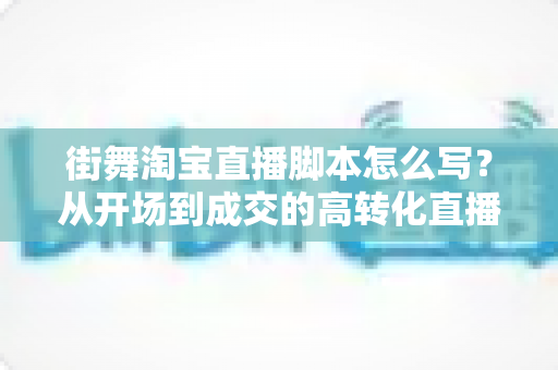 街舞淘宝直播脚本怎么写？从开场到成交的高转化直播脚本全攻略