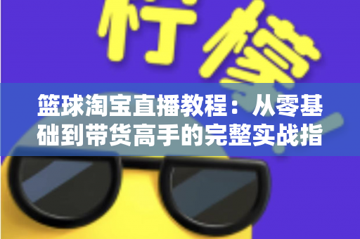 篮球淘宝直播教程:从零基础到带货高手的完整实战指南 篮球淘宝直播教程:从零基础到带货高手的完整实战指南
