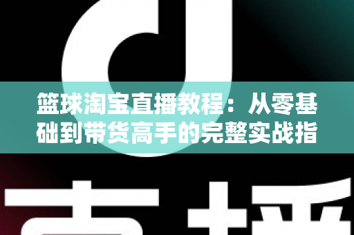篮球淘宝直播教程:从零基础到带货高手的完整实战指南 篮球淘宝直播教程:从零基础到带货高手的完整实战指南