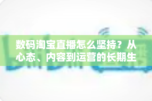 数码淘宝直播怎么坚持?从心态、内容到运营的长期生存实战指南 数码淘宝直播怎么坚持?从心态、内容到运营的长期生存实战指南