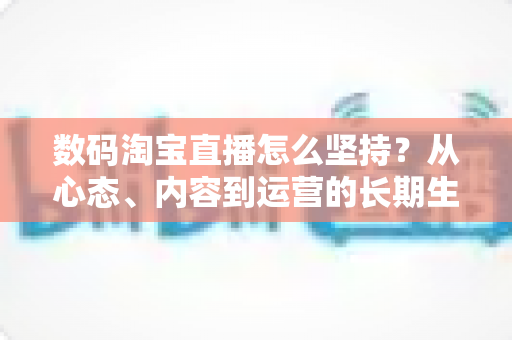数码淘宝直播怎么坚持?从心态、内容到运营的长期生存实战指南 数码淘宝直播怎么坚持?从心态、内容到运营的长期生存实战指南