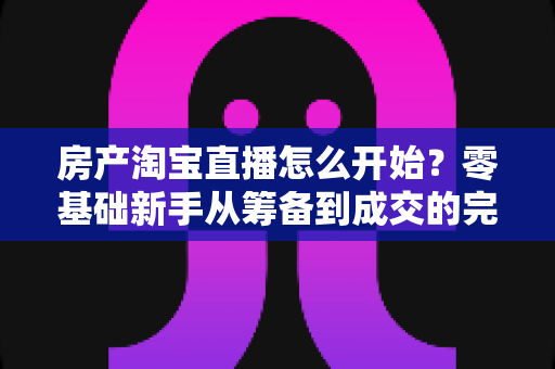 房产淘宝直播怎么开始?零基础新手从筹备到成交的完整实战指南 房产淘宝直播怎么开始?零基础新手从筹备到成交的完整实战指南