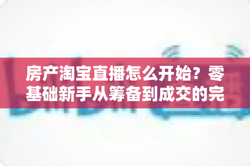 房产淘宝直播怎么开始？零基础新手从筹备到成交的完整实战指南
