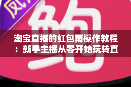 淘宝直播的红包雨操作教程:新手主播从零开始玩转直播间互动引流全指南 淘宝直播的红包雨操作教程:新手主播从零开始玩转直播间互动引流全指南