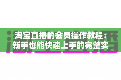 淘宝直播的会员操作教程：新手也能快速上手的完整实战指南
