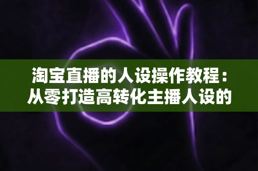 淘宝直播的人设操作教程:从零打造高转化主播人设的完整实战指南 淘宝直播的人设操作教程:从零打造高转化主播人设的完整实战指南