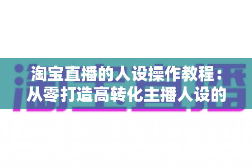 淘宝直播的人设操作教程:从零打造高转化主播人设的完整实战指南 淘宝直播的人设操作教程:从零打造高转化主播人设的完整实战指南
