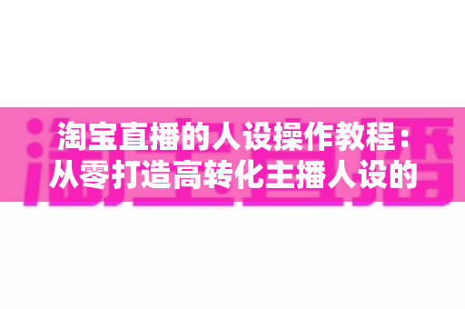 淘宝直播的人设操作教程:从零打造高转化主播人设的完整实战指南 淘宝直播的人设操作教程:从零打造高转化主播人设的完整实战指南