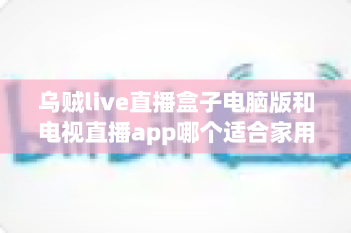 乌贼live直播盒子电脑版和电视直播app哪个适合家用?家用直播观看方案全面对比与实用选购指南 乌贼live直播盒子电脑版和电视直播app哪个适合家用?家用直播观看方案全面对比与实用选购指南