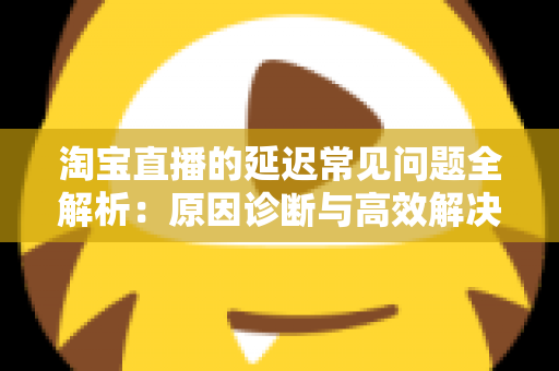 淘宝直播的延迟常见问题全解析：原因诊断与高效解决方案指南