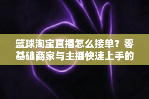 篮球淘宝直播怎么接单?零基础商家与主播快速上手的全流程实战指南 篮球淘宝直播怎么接单?零基础商家与主播快速上手的全流程实战指南