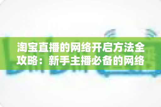 淘宝直播的网络开启方法全攻略:新手主播必备的网络配置与开通指南,助你快速开启顺畅直播之旅 淘宝直播的网络开启方法全攻略:新手主播必备的网络配置与开通指南,助你快速开启顺畅直播之旅