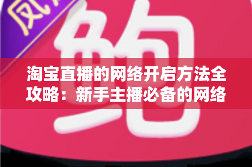 淘宝直播的网络开启方法全攻略：新手主播必备的网络配置与开通指南，助你快速开启顺畅直播之旅