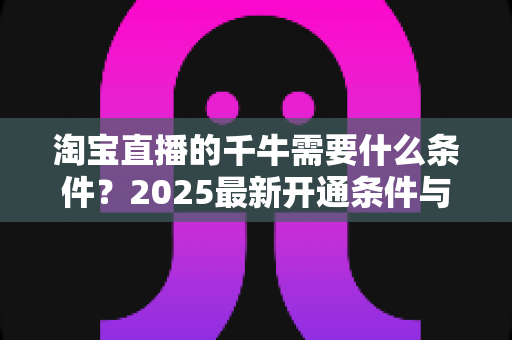 淘宝直播的千牛需要什么条件？2025最新开通条件与实操指南全面解读