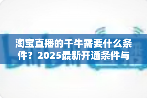 淘宝直播的千牛需要什么条件？2025最新开通条件与实操指南全面解读