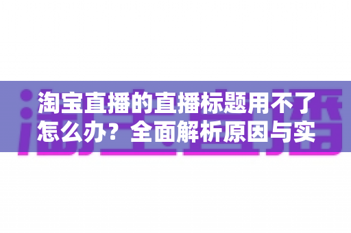 淘宝直播的直播标题用不了怎么办?全面解析原因与实用解决方案 淘宝直播的直播标题用不了怎么办?全面解析原因与实用解决方案