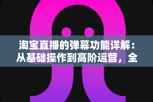 淘宝直播的弹幕功能详解:从基础操作到高阶运营,全面解锁直播间互动转化密码 淘宝直播的弹幕功能详解:从基础操作到高阶运营,全面解锁直播间互动转化密码