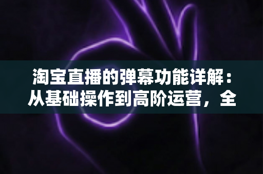 淘宝直播的弹幕功能详解:从基础操作到高阶运营,全面解锁直播间互动转化密码 淘宝直播的弹幕功能详解:从基础操作到高阶运营,全面解锁直播间互动转化密码