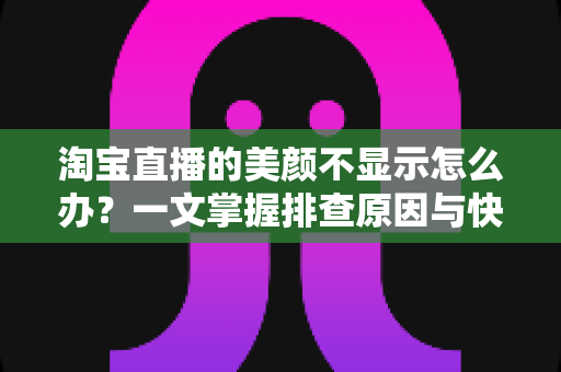 淘宝直播的美颜不显示怎么办？一文掌握排查原因与快速修复美颜失效的完整方案