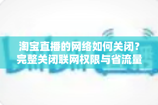 淘宝直播的网络如何关闭？完整关闭联网权限与省流量设置教程全解析