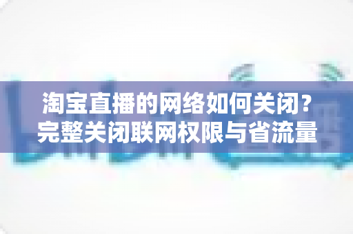 淘宝直播的网络如何关闭？完整关闭联网权限与省流量设置教程全解析