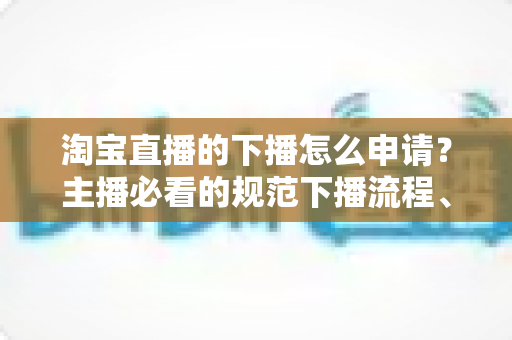 淘宝直播的下播怎么申请?主播必看的规范下播流程、注意事项与常见问题全解析 淘宝直播的下播怎么申请?主播必看的规范下播流程、注意事项与常见问题全解析