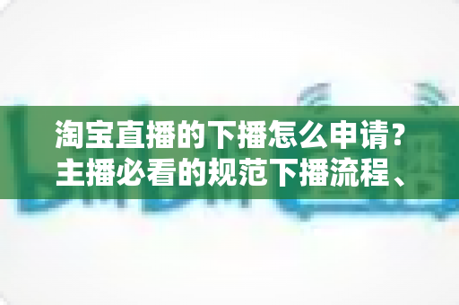 淘宝直播的下播怎么申请？主播必看的规范下播流程、注意事项与常见问题全解析